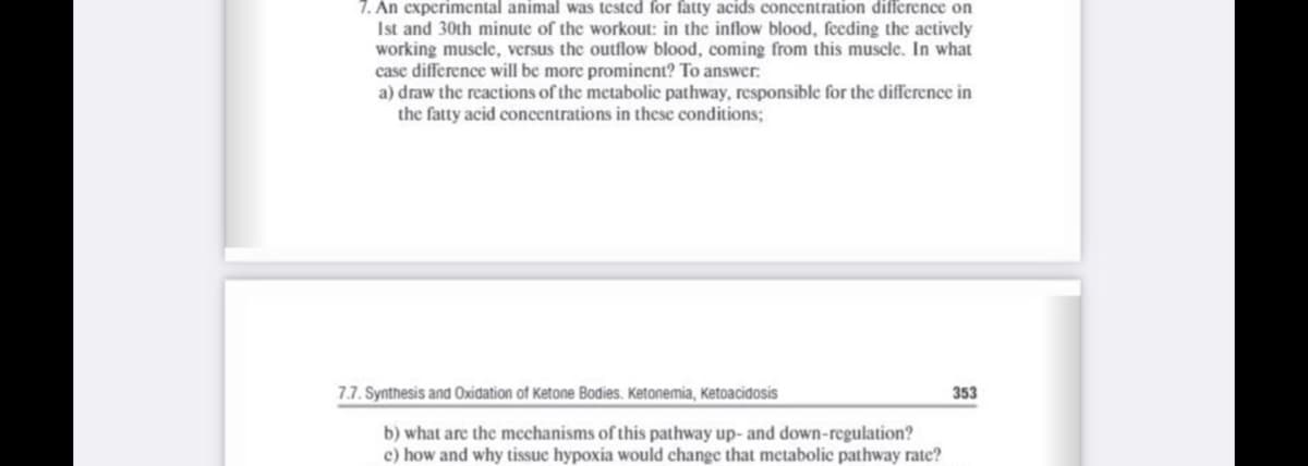 7. An experimental animal was tested for fatty acids concentration difference on
Ist and 30th minute of the workout: in the inflow blood, feeding the actively
working muscle, versus the outflow blood, coming from this muscle. In what
case difference will be more prominent? To answer.
a) draw the reactions of the metabolic pathway, responsible for the difference in
the fatty acid concentrations in these conditions;
7.7. Synthesis and Oxidation of Ketone Bodies. Ketonemia, Ketoacidosis
353
b) what are the mechanisms of this pathway up- and down-regulation?
c) how and why tissue hypoxia would change that metabolic pathway rate?
