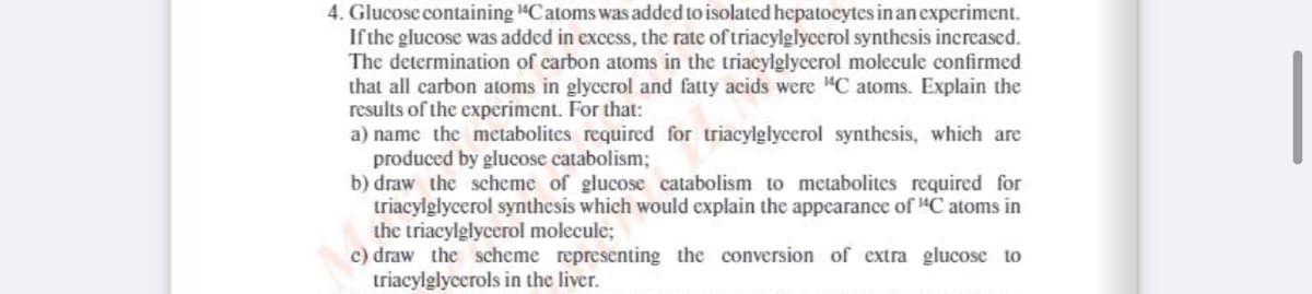4. Glucose containing 4Catoms was added to isolated hepatocytes in an experiment.
Ifthe glucose was added in excess, the rate of triacylglycerol synthesis increased.
The determination of carbon atoms in the triacylglycerol molecule confirmed
that all carbon atoms in glycerol and fatty acids were "C atoms. Explain the
results of the experiment. For that:
a) name the mectabolites required for triacylglycerol synthesis, which are
produced by glucose catabolism;
b) draw the scheme of glucose catabolism to metabolites required for
triacylglycerol synthesis which would explain the appearance of 4C atoms in
the triacylglycerol molecule;
c) draw the scheme representing the conversion of extra glucose to
triacylglycerols in the liver.
