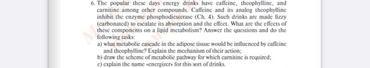 6. The popular these days energy drinks have caffeine, theophylline, and
carnitine among other compounds. Caffeine and its analog theophylline
inhibit the enzyme phosphodiesterase (Ch. 4). Such drinks are made fizzy
(carbonated) to escalate its absorption and the effect. What are the effects of
these components on a lipid metabolism? Answer the questions and do the
following tasks:
a) what metabolic cascade in the adipose tissue would be influenced by caffeine
and theophylline? Explain the mechanism of their action;
b) draw the scheme of metabolic pathway for which carnitine is required;
c) explain the name «energizer» for this sort of drinks.

