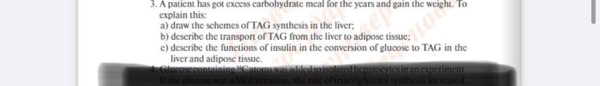 3. A patient has got excess carbohydrate meal for the years and gain the weight. To
explain this:
a) draw the schemes of TAG synthesis in the liver;
b) describe the transport of TAG from the liver to adipose tissue;
c) describe the functions of insulin in the conversion of glucose to TAG in the
liver and adipose tissue.
Glucose containing Catoms was added to isolated hepatocytes inanexperiment.
Ifthe glucose was added in excess, the rate of triacylglyccrol synthesis increased.
