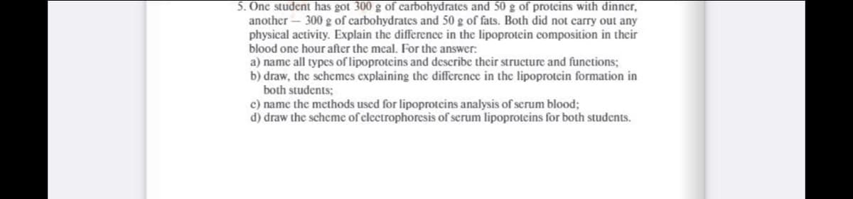 5. One student has got 300 g of carbohydrates and 50 g of proteins with dinner,
another – 300 g of carbohydrates and 50 g of fats. Both did not carry out any
physical activity. Explain the difference in the lipoprotein composition in their
blood one hour after the meal. For the answer:
a) name all types of lipoproteins and describe their structure and functions;
b) draw, the schemes explaining the difference in the lipoprotcin formation in
both students;
c) name the methods used for lipoproteins analysis of serum blood;
d) draw the scheme of electrophoresis of serum lipoproteins for both students.
