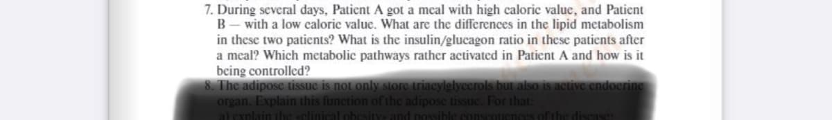 7. During several days, Patient A got a meal with high caloric value, and Patient
B- with a low caloric value. What are the differences in the lipid metabolism
in these two patients? What is the insulin/glucagon ratio in these patients after
a meal? Which metabolic pathways rather activated in Patient A and how is it
being controlled?
8. The adipose tissuc is not only store triacylglycerols but also is active endocrine
organ. Explain this function of the adipose tissuc. For that:
a) explain the sclinical obesity and possible conscouences of the discase:
