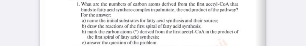 1. What are the numbers of carbon atoms derived from the first acetyl-CoA that
binds to fatty acid synthase complex in palmitate, the end product of the pathway?
For the answer:
a) name the initial substrates for fatty acid synthesis and their source;
b) draw the reactions of the first spiral of fatty acid synthesis;
b) mark the carbon atoms (*) derived from the first acetyl-CoA in the product of
the first spiral of fatty acid synthesis;
c) answer the question of the problem.
