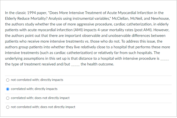 In the classic 1994 paper, "Does More Intensive Treatment of Acute Myocardial Infarction in the
Elderly Reduce Mortality? Analysis using instrumental variables," McClellan, McNeil, and Newhouse,
the authors study whether the use of more aggressive procedure, cardiac catheterization, in elderly
patients with acute myocardial infarction (AMI) impacts 4-year mortality rates (post AMI). However,
the authors point out that there are important observable and unobservable differences between
patients who receive more intensive treatments vs. those who do not. To address this issue, the
authors group patients into whether they live relatively close to a hospital that performs these more
intensive treatments (such as cardiac catheterization) or relatively far from such hospitals. The
underlying assumptions in this set up is that distance to a hospital with intensive procedure is
the type of treatment received and/but the health outcome.
not correlated with; directly impacts
correlated with; directly impacts
correlated with; does not directly impact
not correlated with; does not directly impact
