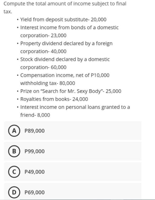 Compute the total amount of income subject to final
tax.
• Yield from deposit substitute- 20,000
• Interest income from bonds of a domestic
corporation- 23,000
• Property dividend declared by a foreign
corporation- 40,000
• Stock dividend declared by a domestic
corporation- 60,000
• Compensation income, net of P10,000
withholding tax- 80,000
• Prize on "Search for Mr. Sexy Body"- 25,000
• Royalties from books- 24,000
• Interest income on personal loans granted to a
friend- 8,000
A
P89,000
B
P99,000
P49,000
D
P69,000
