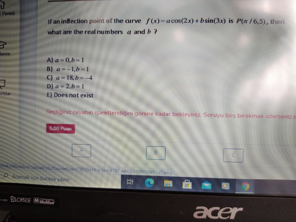 Paneli
If an inflection point of the aurve f(x)=acos(2x) +bsin(3x) is P(n /6,5), then
what are the real numbers a and b ?
lerim
A) a = 0,b= 1
B) a =-1,b= 1
C) a = 18,b= -4
D) a = 2,b= 1
E) Does not exist
intilar
Seçtiğiniz cevabın işaretlendiğıni görene kadar bekleyiniz. Soruyu boş bırakmakisterseniz is
5,00 Puan
aline.yildiz edu ruploed/ytu/CourseScan/79035e16-65ed-4797-ad42-3699069e53d7.png
O Aramak için buraya yazın
-s FREE 3Office MMcAfee
Protected by
acer
