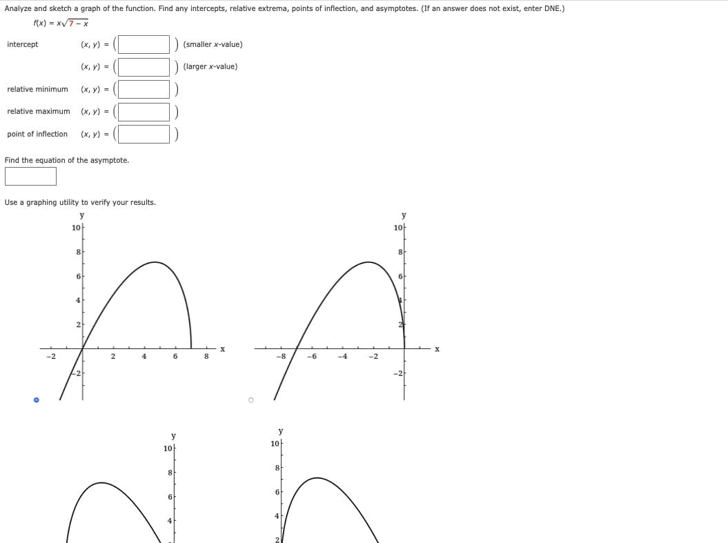 Analyze and sketch a graph of the function. Find any intercepts, relative extrema, points of inflection, and asymptotes. (If an answer does not exist, enter DNE.)
f(x) = x7- x
intercept
(x, y) =
(smaller x-value)
(х, у) %-D
(larger x-value)
relative minimum
(x, y) =
relative maximum
(x, y) =
point of inflection
(х, у) %3D
Find the equation of the asymptote.
Use a graphing utility to verify your results.
y
10
10
8
6
X
4
6
-8
-6
-4
y
y
10
10
8
8
6
