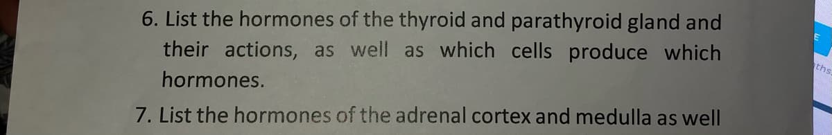 6. List the hormones of the thyroid and parathyroid gland and
ths
their actions, as well as which cells produce which
hormones.
7. List the hormones of the adrenal cortex and medulla as well

