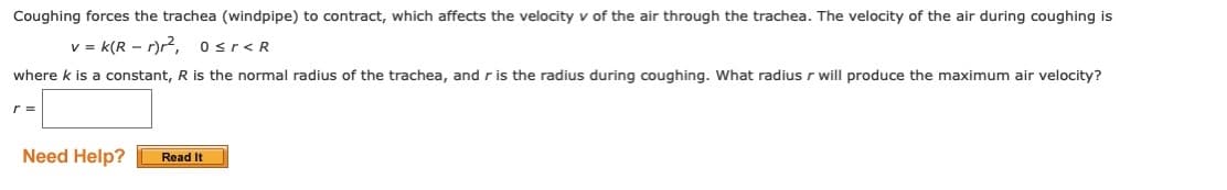 Coughing forces the trachea (windpipe) to contract, which affects the velocity v of the air through the trachea. The velocity of the air during coughing is
v = k(R – r)r, osr<R
where k is a constant, R is the normal radius of the trachea, and r is the radius during coughing. What radius r will produce the maximum air velocity?
r =
Need Help?
Read It
