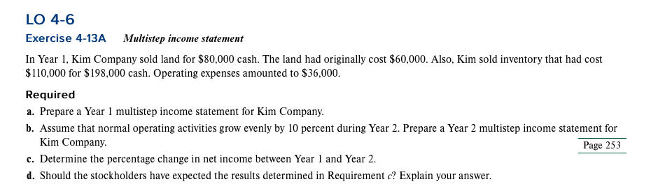 LO 4-6
Exercise 4-13A Multistep income statement
In Year 1, Kim Company sold land for $80,000 cash. The land had originally cost $60,000. Also, Kim sold inventory that had cost
$110,000 for $198,000 cash. Operating expenses amounted to $36,000.
Required
a. Prepare a Year 1 multistep income statement for Kim Company.
b. Assume that normal operating activities grow evenly by 10 percent during Year 2. Prepare a Year 2 multistep income statement for
Kim Company.
Page 253
c. Determine the percentage change in net income between Year 1 and Year 2.
d. Should the stockholders have expected the results determined in Requirement c? Explain your answer.