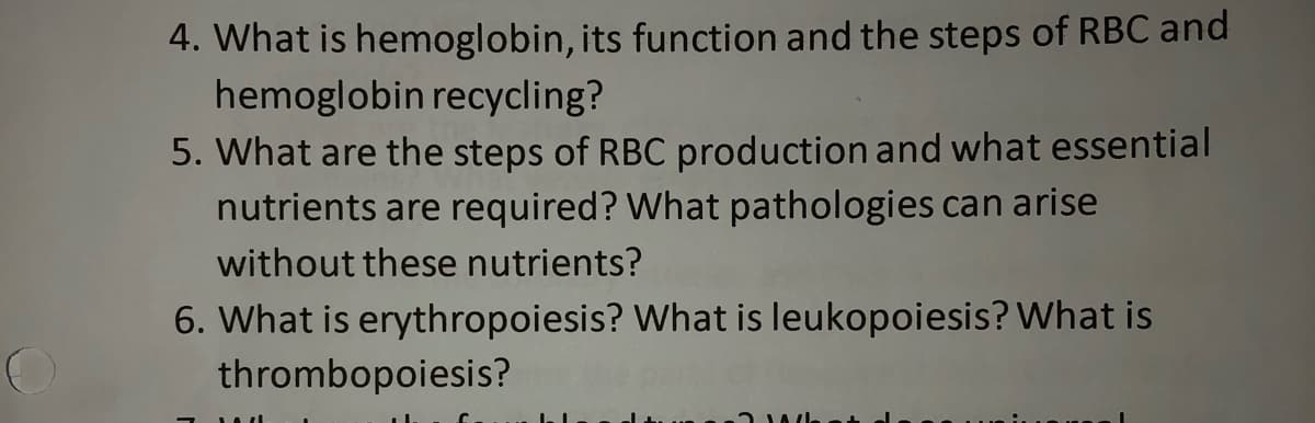 4. What is hemoglobin, its function and the steps of RBC and
hemoglobin recycling?
5. What are the steps of RBC production and what essential
nutrients are required? What pathologies can arise
without these nutrients?
6. What is erythropoiesis? What is leukopoiesis? What is
thrombopoiesis?
