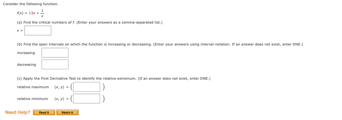 Consider the following function.
f(x) = 13x +
(a) Find the critical numbers of f. (Enter your answers as a comma-separated list.)
X =
(b) Find the open intervals on which the function is increasing or decreasing. (Enter your answers using interval notation. If an answer does not exist, enter DNE.)
increasing
decreasing
(c) Apply the First Derivative Test to identify the relative extremum. (If an answer does not exist, enter DNE.)
relative maximum
(х, у) %3D
relative minimum
(х, у) %3
Need Help?
Read It
Watch It
