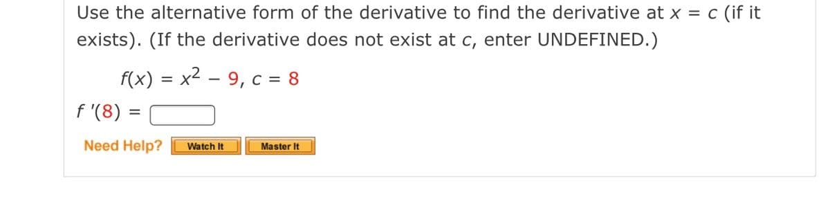 Use the alternative form of the derivative to find the derivative at x = c (if it
exists). (If the derivative does not exist at c, enter UNDEFINED.)
f(x) = x2 – 9, c = 8
f '(8)
Need Help?
Master It
Watch It
