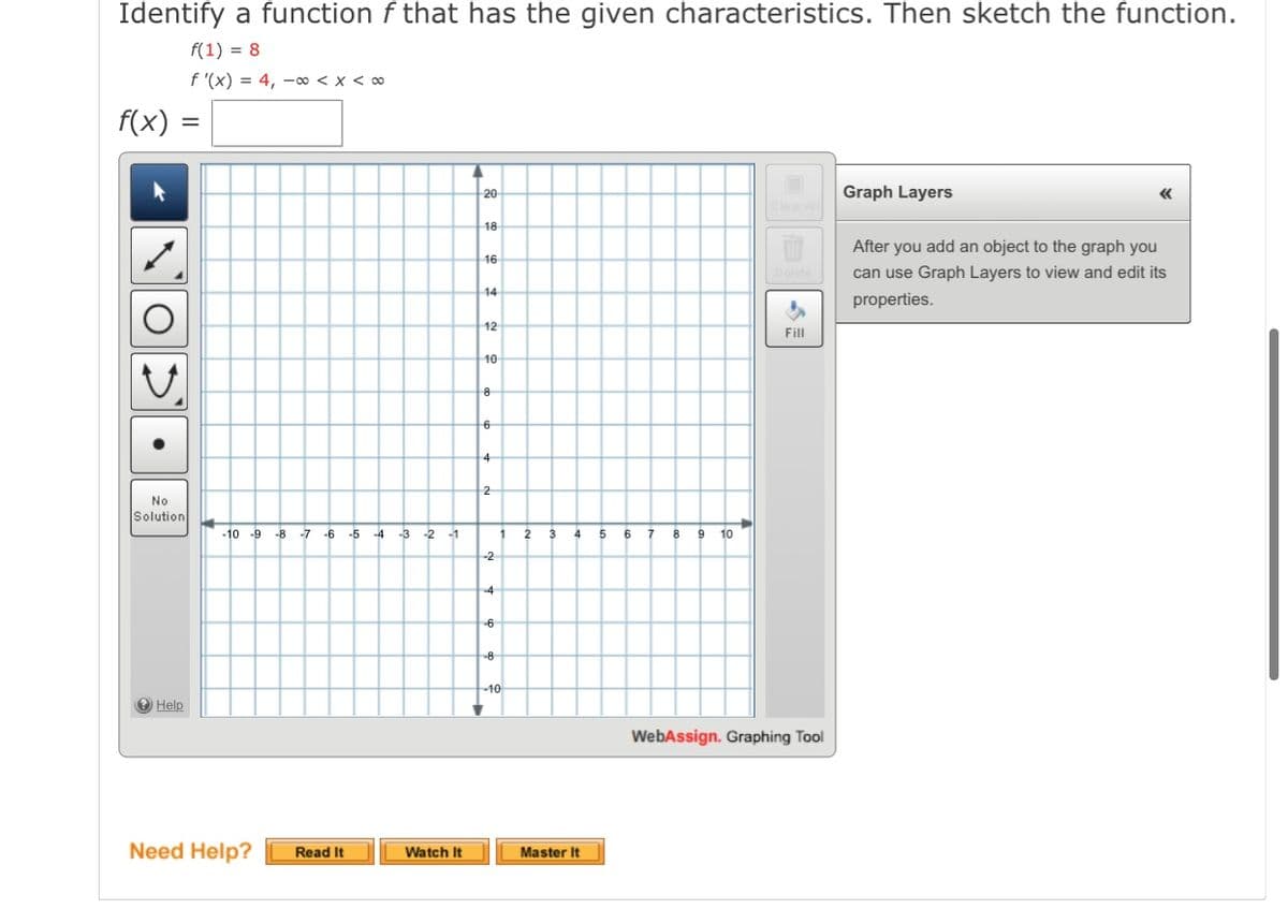 Identify a function f that has the given characteristics. Then sketch the function.
f(1) = 8
f '(x) = 4, –∞ < x < ∞
f(x)
20
Graph Layers
18
After you add an object to the graph you
16
can use Graph Layers to view and edit its
14
properties.
12
Fill
10
4
2
No
Solution
-10 -9
-8
-7
-6
-5
-4
-3
-2
-1
5.
6
8
9
10
-2
-40
O Help
WebAssign. Graphing Tool
Need Help?
Read It
Watch It
Master It
