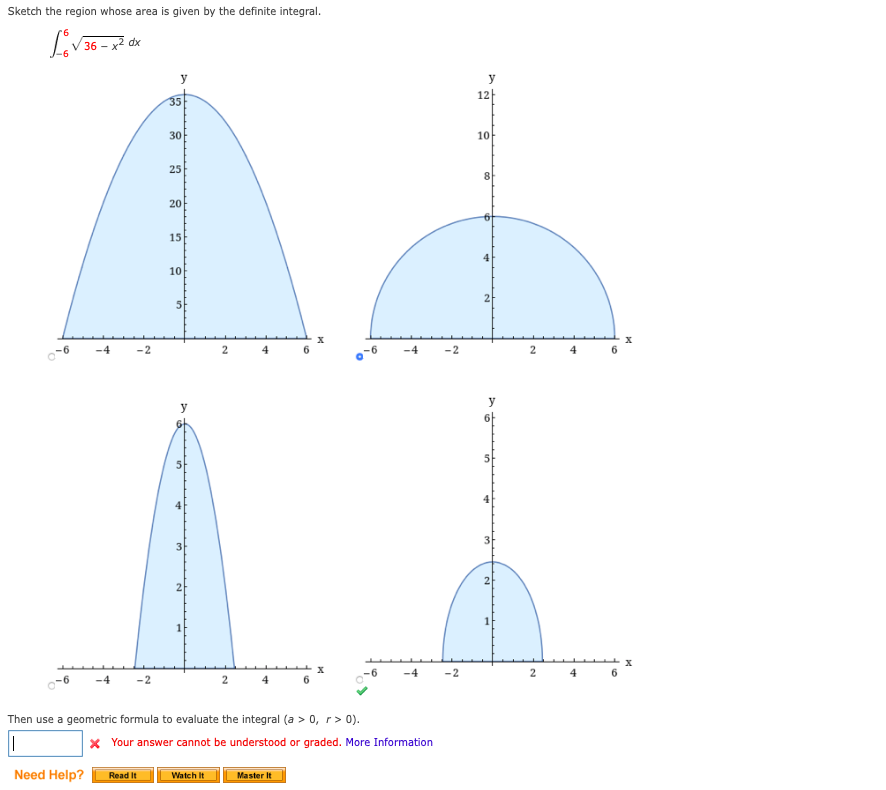 Sketch the region whose area is given by the definite integral.
dx
36
y
y
12
35
30
10
25
20
15
10
2
-6
-4
-2
2.
4
-4
-2
2.
y
5
4
4
3
3
2
1
-4
-2
2.
6.
2
4
Then use a geometric formula to evaluate the integral (a > 0, r> 0).
X Your answer cannot be understood or graded. More Information
Need Help?
Watch It
Master It
Read It
