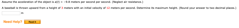 Assume the acceleration of the object is a(t) = -9.8 meters per second per second. (Neglect air resistance.)
A baseball
thrown upward from a height of 3 meters with an initial velocity of 12 meters per second. Determine its maximum height. (Round your answer to two decimal places.)
m
Need Help?
Read It
