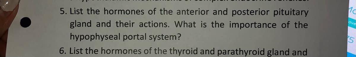 5. List the hormones of the anterior and posterior pituitary
gland and their actions. What is the importance of the
hypophyseal portal system?
ove
6. List the hormones of the thyroid and parathyroid gland and
