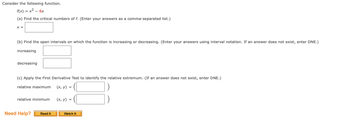 Consider the following function.
f(x) = x2 - 6x
(a) Find the critical numbers of f. (Enter your answers as a comma-separated list.)
X =
(b) Find the open intervals on which the function is increasing or decreasing. (Enter your answers using interval notation. If an answer does not exist, enter DNE.)
increasing
decreasing
(c) Apply the First Derivative Test to identify the relative extremum. (If an answer does not exist, enter DNE.)
relative maximum
(х, у) %3D
relative minimum
(х, у) %3D
Need Help?
Read It
Watch It
