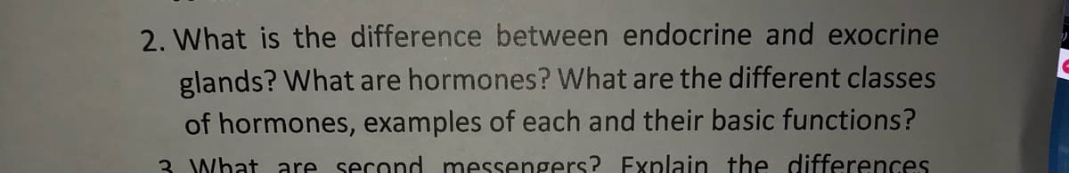 2. What is the difference between endocrine and exocrine
glands? What are hormones? What are the different classes
of hormones, examples of each and their basic functions?
3. What are second messengers? Explain the differences
