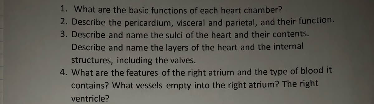 1. What are the basic functions of each heart chamber?
2. Describe the pericardium, visceral and parietal, and their function.
3. Describe and name the sulci of the heart and their contents.
Describe and name the layers of the heart and the internal
structures, including the valves.
4. What are the features of the right atrium and the type of blood it
contains? What vessels empty into the right atrium? The right
ventricle?
