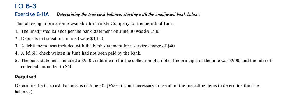 LO 6-3
Exercise 6-11A Determining the true cash balance, starting with the unadjusted bank balance
The following information is available for Trinkle Company for the month of June:
1. The unadjusted balance per the bank statement on June 30 was $81,500.
2. Deposits in transit on June 30 were $3,150.
3. A debit memo was included with the bank statement for a service charge of $40.
4. A $5,611 check written in June had not been paid by the bank.
5. The bank statement included a $950 credit memo for the collection of a note. The principal of the note was $900, and the interest
collected amounted to $50.
Required
Determine the true cash balance as of June 30. (Hint: It is not necessary to use all of the preceding items to determine the true
balance.)