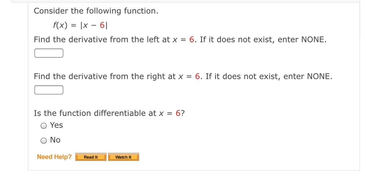 Consider the following function.
f(x) = |x – 6|
Find the derivative from the left at x = 6. If it does not exist, enter NONE.
Find the derivative from the right at x = 6. If it does not exist, enter NONE.
Is the function differentiable at x = 6?
O Yes
No
Need Help?
Read It
Watch It
