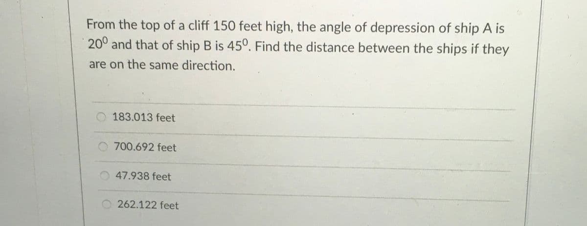 From the top of a cliff 150 feet high, the angle of depression of ship A is
20° and that of ship B is 45°. Find the distance between the ships if they
are on the same direction.
O 183.013 feet
O 700.692 feet
47.938 feet
O 262.122 feet

