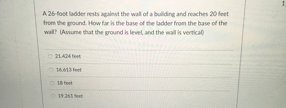 1
A 26-foot ladder rests against the wall of a building and reaches 20 feet
from the ground. How far is the base of the ladder from the base of the
wall? (Assume that the ground is level, and the wall is vertical)
21.424 feet
O 16.613 feet
O 18 feet
19.261 feet
