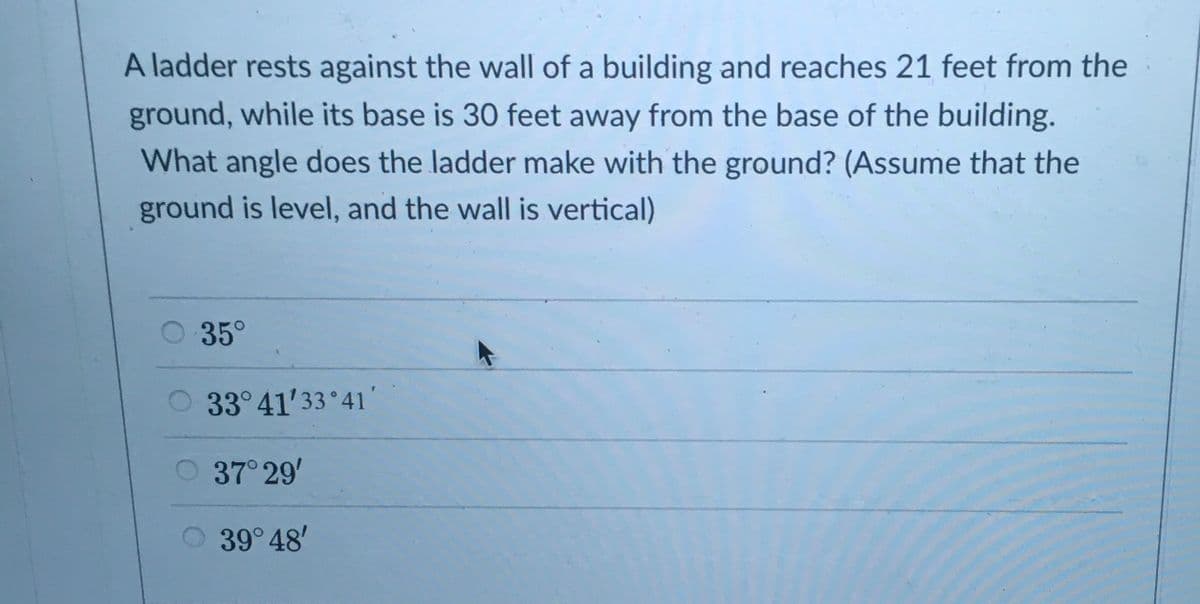A ladder rests against the wall of a building and reaches 21 feet from the
ground, while its base is 30 feet away from the base of the building.
What angle does the ladder make with the ground? (Assume that the
ground is level, and the wall is vertical)
35°
33° 41'33 41'
37 29'
39 48'
