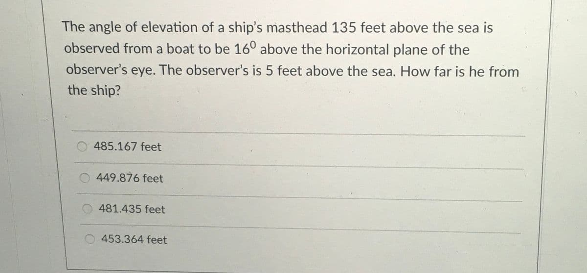 The angle of elevation of a ship's masthead 135 feet above the sea is
observed from a boat to be 16° above the horizontal plane of the
observer's eye. The observer's is 5 feet above the sea. How far is he from
the ship?
485.167 feet
449.876 feet
O 481.435 feet
O 453.364 feet
