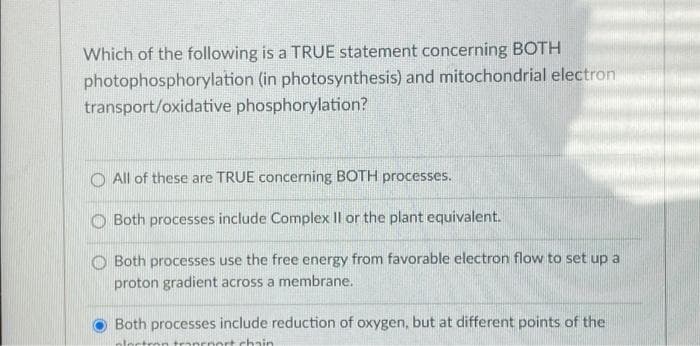 Which of the following is a TRUE statement concerning BOTH
photophosphorylation (in photosynthesis) and mitochondrial electron
transport/oxidative phosphorylation?
O All of these are TRUE concerning BOTH processes.
Both processes include Complex Il or the plant equivalent.
Both processes use the free energy from favorable electron flow to set up a
proton gradient across a membrane.
Both processes include reduction of oxygen, but at different points of the
tranrnort chain
