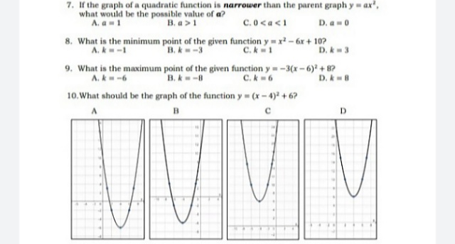 7. If the graph of a quadratic function is narrower than the parent graph y ax',
what would be the possible value of a?
A. a1
B. a >1
C.0<a<1
D. a-0
8. What is the minimum point of the given function y = x? – 6x + 10?
B.k-3
A.k-1
C.k 1
D. k-3
9. What is the maximum point of the given function y=-3(x-6) + 8?
A. k-6
B. k-8
C.k6
D. kB
10.What should be the graph of the function y (x-4) +6?
B
D.
