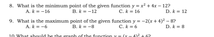 8. What is the minimum point of the given function y = x² + 4x – 12?
A. k = -16
B. k = -12
C. k = 16
D. k = 12
9. What is the maximum point of the given function y = -2(x + 4)² – 8?
D. k = 8
A. k = -6
B. k = -8
C. k = 6
10 What should be the granh of the function v= (r - 4)2 + 62
