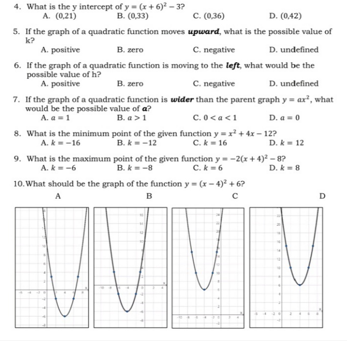 4. What is the y intercept of y = (x + 6)? – 3?
A. (0,21)
В. (0,33)
C. (0,36)
D. (0,42)
5. If the graph of a quadratic function moves upward, what is the possible value of
k?
A. positive
В. zero
C. negative
D. undefined
6. If the graph of a quadratic function is moving to the left, what would be the
possible value of h?
A. positive
В. гerо
C. negative
D. undefined
7. If the graph of a quadratic function is wider than the parent graph y = ax², what
would be the possible value of a?
A. a = 1
В. а > 1
C.0< a <1
D. a = 0
8. What is the minimum point of the given function y = x² + 4x – 12?
B. k = -12
C. k = 16
A. k = -16
D. k = 12
9. What is the maximum point of the given function y = -2(x + 4)² – 8?
B. k = -8
A. k = -6
C. k = 6
D. k = 8
10. What should be the graph of the function y = (x – 4)² + 6?
A
B
D
20
