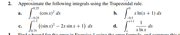 2.
Approximate the following integrals using the Trapezoidal rule.
0.25
(cos x)² dx
b.
a.
C.
-0.25
1.3
((sin x)² - 2x sin x + 1) dx
d.
x ln(x + 1) dx
-0.5
•e+1 1
e
dx
x ln x
Find a bound for the orror in Exorcico 1 using the orror formula and compare this t
