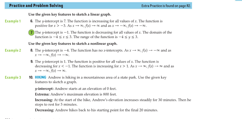 Practice and Problem Solving
Extra Practice is found on page R2.
Use the given key features to sketch a linear graph.
6. The y-intercept is 7. The function is increasing for all values of x. The function is
positive for x > -3. As x → 0, f(x) → ∞ and as x → -0, f(x) → -0.
7 The y-intercept is –1. The function is decreasing for all values of x. The domain of the
function is -4 s xs 3. The range of the function is -4 sys 3.
Example 1
Use the given key features to sketch a nonlinear graph.
8. The y-intercept is –4. The function has no x-intercepts. As x → 0, f(x) → -∞ and as
x--x, f(x) → -.
Example 2
9. The y-intercept is 1. The function is positive for all values of x. The function is
decreasing for x < -1. The function is increasing for x > 1. As x → o, f(x) –→∞ and as
x--0, f(x) →∞
10. HIKING Andrew is hiking in a mountainous area of a state park. Use the given key
features to sketch a graph.
Example 3
y-intercept: Andrew starts at an elevation of 0 feet.
Extrema: Andrew's maximum elevation is 800 feet.
Increasing: At the start of the hike, Andrew's elevation increases steadily for 30 minutes. Then he
stops to rest for 5 minutes.
Decreasing: Andrew hikes back to his starting point for the final 20 minutes.
