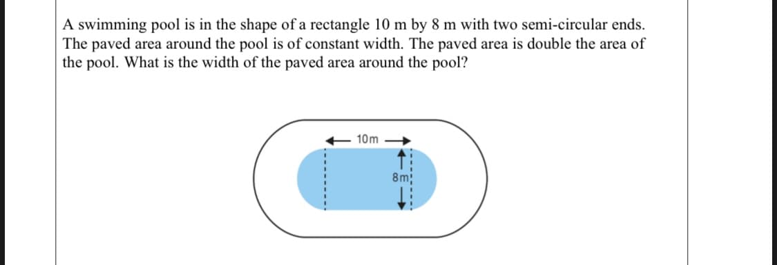 A swimming pool is in the shape of a rectangle 10 m by 8 m with two semi-circular ends.
The paved area around the pool is of constant width. The paved area is double the area of
the pool. What is the width of the paved area around the pool?
10m
8m;
