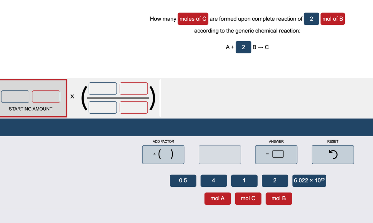 How many moles of C are formed upon complete reaction of
2
mol of B
according to the generic chemical reaction:
A +
2 В > С
X
STARTING AMOUNT
ADD FACTOR
ANSWER
RESET
*( )
0.5
4
1
6.022 x 1023
mol A
mol C
mol B
2.
