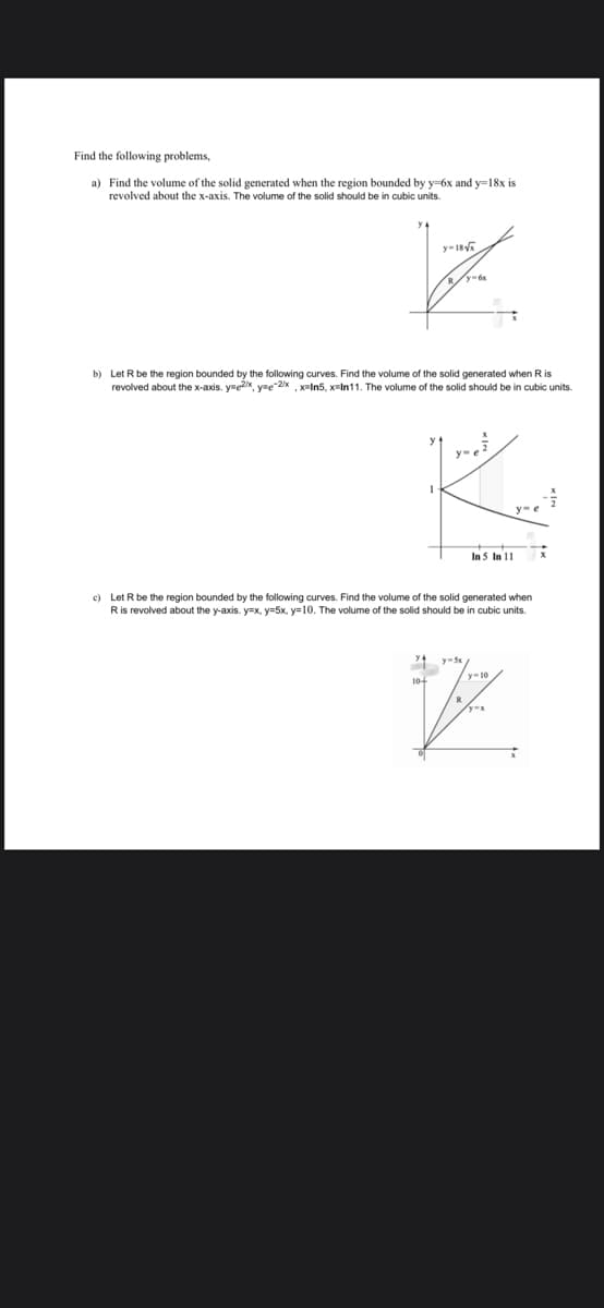 Find the following problems,
a) Find the volume of the solid generated when the region bounded 1 y-6x and y-18x is
revolved about the x-axis. The volume of the solid should be in cubic units.
y-18√x
b) Let R be the region bounded by the following curves. Find the volume of the solid generated when R is
revolved about the x-axis. y e2x, y=-2/x , x=In5, x=In11. The volume of the solid should b in cubic units.
In 5 In 11
c) Let R be the region bounded by the following curves. Find the volume of the solid generated when
R is revolved about the y-axis. y=x, y=5x, y=10. The volume of the solid should be in cubic units.
y-5x
10+
Jiz