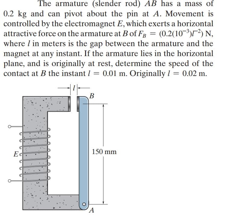 The armature (slender rod) AB has a mass of
0.2 kg and can pivot about the pin at A. Movement is
controlled by the electromagnet E, which exerts a horizontal
(0.2(10-3)/) N,
attractive force on the armature at B of FB
where I in meters is the gap between the armature and the
magnet at any instant. If the armature lies in the horizontal
plane, and is originally at rest, determine the speed of the
contact at B the instant I = 0.01 m. Originally I = 0.02 m.
B
В
150 mm
E«
A
