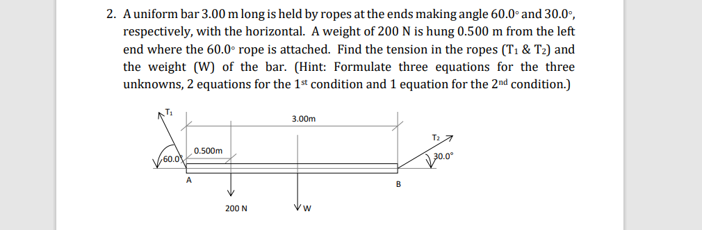 2. Auniform bar 3.00 m long is held by ropes at the ends making angle 60.0° and 30.0°,
respectively, with the horizontal. A weight of 200 N is hung 0.500 m from the left
end where the 60.0° rope is attached. Find the tension in the ropes (T1 & T2) and
the weight (W) of the bar. (Hint: Formulate three equations for the three
unknowns, 2 equations for the 1st condition and 1 equation for the 2nd condition.)
3.00m
T2 7
0.500m
60.0
B
200 N
