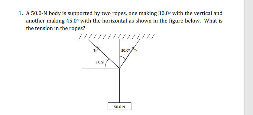 1. A 50.0-N body is supported by two ropes, one making 30.0° with the vertical and
another making 45.0° with the horizontal as shown in the figure below. What is
the tension in the ropes?
T2
30.00 .
45.0°
50.0-N
