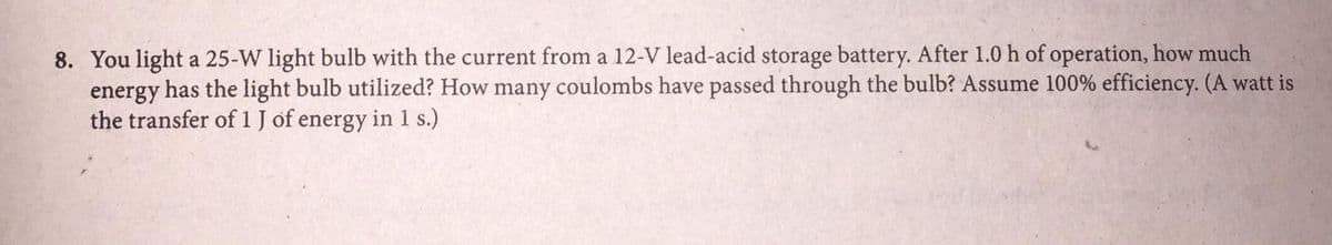 8. You light a 25-W light bulb with the current from a 12-V lead-acid storage battery. After 1.0 h of operation, how much
energy
has the light bulb utilized? How many coulombs have passed through the bulb? Assume 100% efficiency. (A watt is
the transfer of 1 J of energy in 1 s.)
