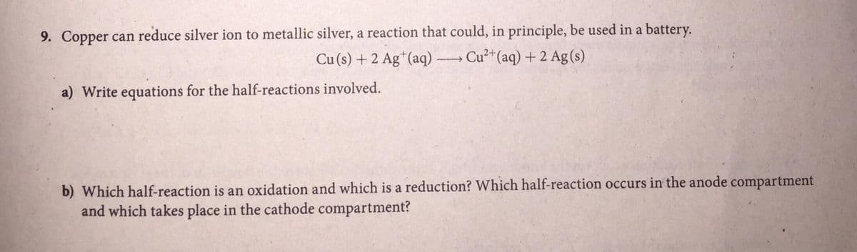 9. Copper can reduce silver ion to metallic silver, a reaction that could, in principle, be used in a battery.
Cu (s) + 2 Ag*(aq) → Cu²+(aq) + 2 Ag(s)
a) Write equations for the half-reactions involved.
b) Which half-reaction is an oxidation and which is a reduction? Which half-reaction occurs in the anode compartment
and which takes place in the cathode compartment?
