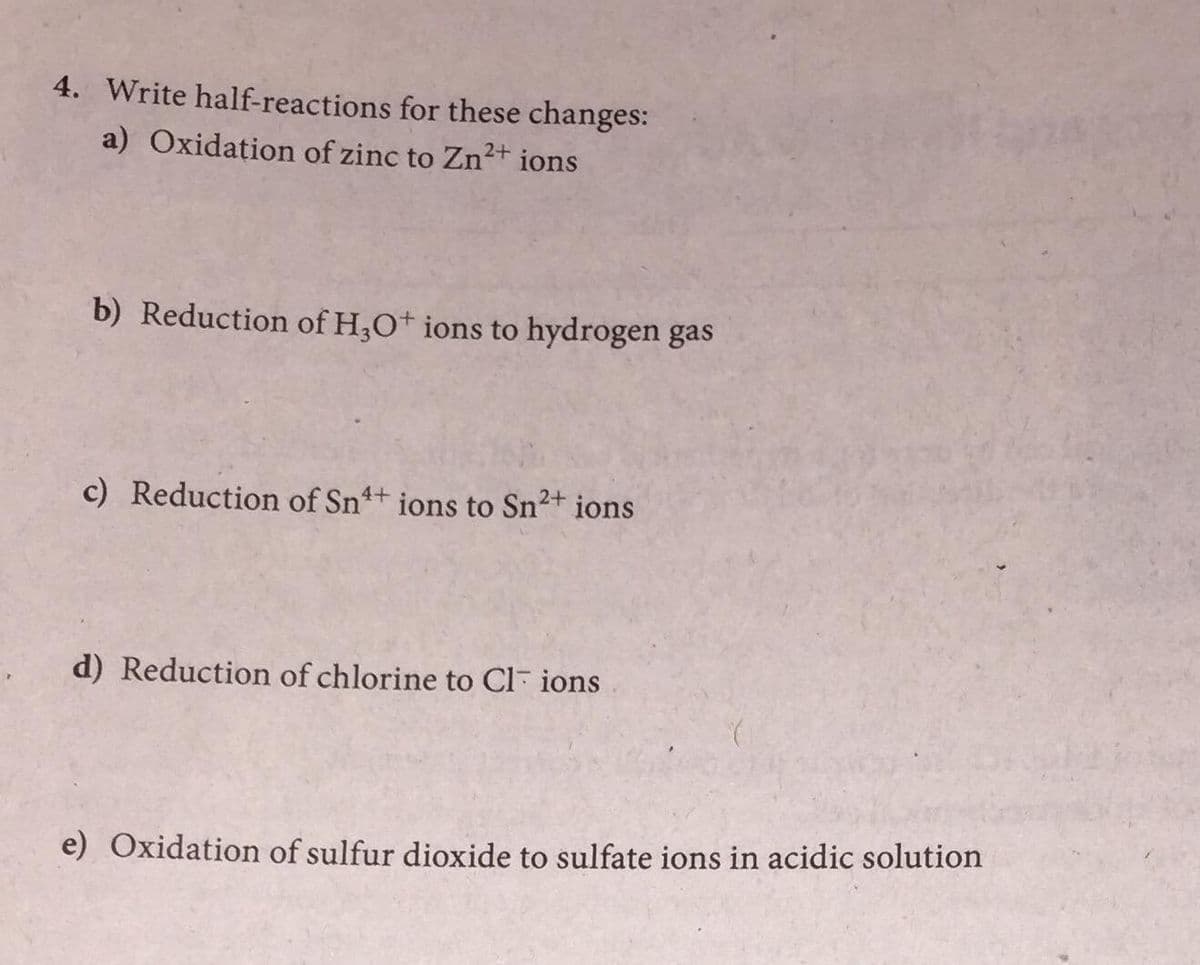 4. Write half-reactions for these changes:
a) Oxidation of zinc to Zn2+ ions
b) Reduction of H,O+ ions to hydrogen gas
c) Reduction of Sn+ ions to Sn2+
ions
d) Reduction of chlorine to Cl- ions
e) Oxidation of sulfur dioxide to sulfate ions in acidic solution
