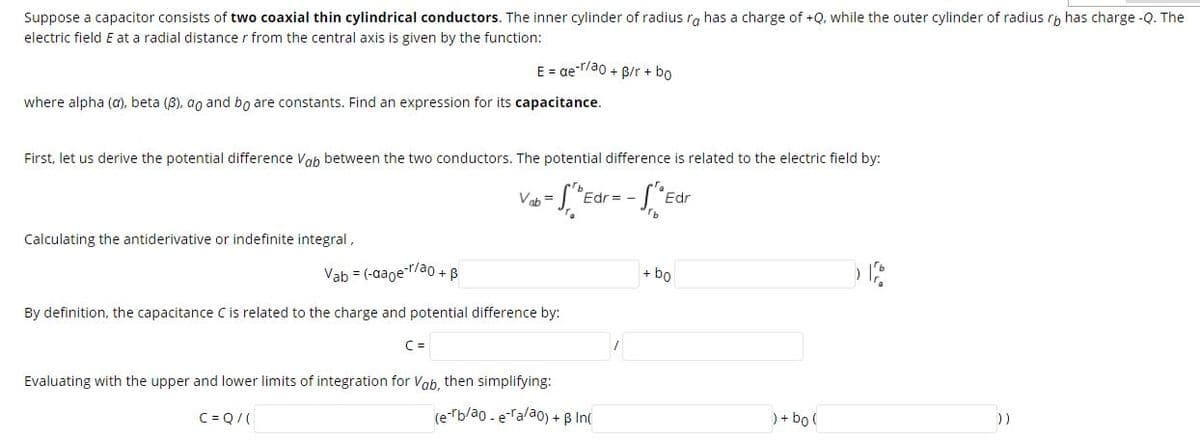 Suppose a capacitor consists of two coaxial thin cylindrical conductors. The inner cylinder of radius ra has a charge of +Q, while the outer cylinder of radius rp has charge -Q. The
electric field E at a radial distance r from the central axis is given by the function:
E = ae-T/ao + B/r + bo
where alpha (a), beta (8), ao and bo are constants. Find an expression for its capacitance.
First, let us derive the potential difference Vah between the two conductors. The potential difference is related to the electric field by:
Vab =
Edr = -
Edr
Calculating the antiderivative or indefinite integral,
Vab = (-aage-r/a0 + B
+ bo
By definition, the capacitance Cis related to the charge and potential difference by:
C =
Evaluating with the upper and lower limits of integration for Vab, then simplifying:
C= Q/(
(e-rb/ao - eTalao) + B In(
) + bo (
))
