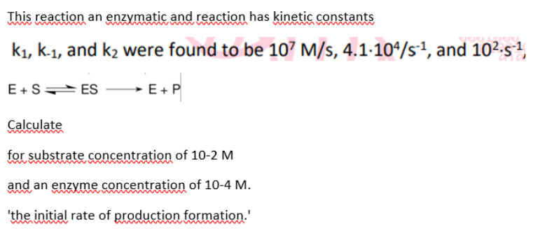 This reaction an enzymatic and reaction has kinetic constants
kı, k-1, and k2 were found to be 107 M/s, 4.1-104/s1, and 10²-s4,
E+S ES
→ E+P
Calculate
for substrate concentration of 10-2 M
and an enzyme concentration of 10-4 M.
'the initial rate of production formation.'

