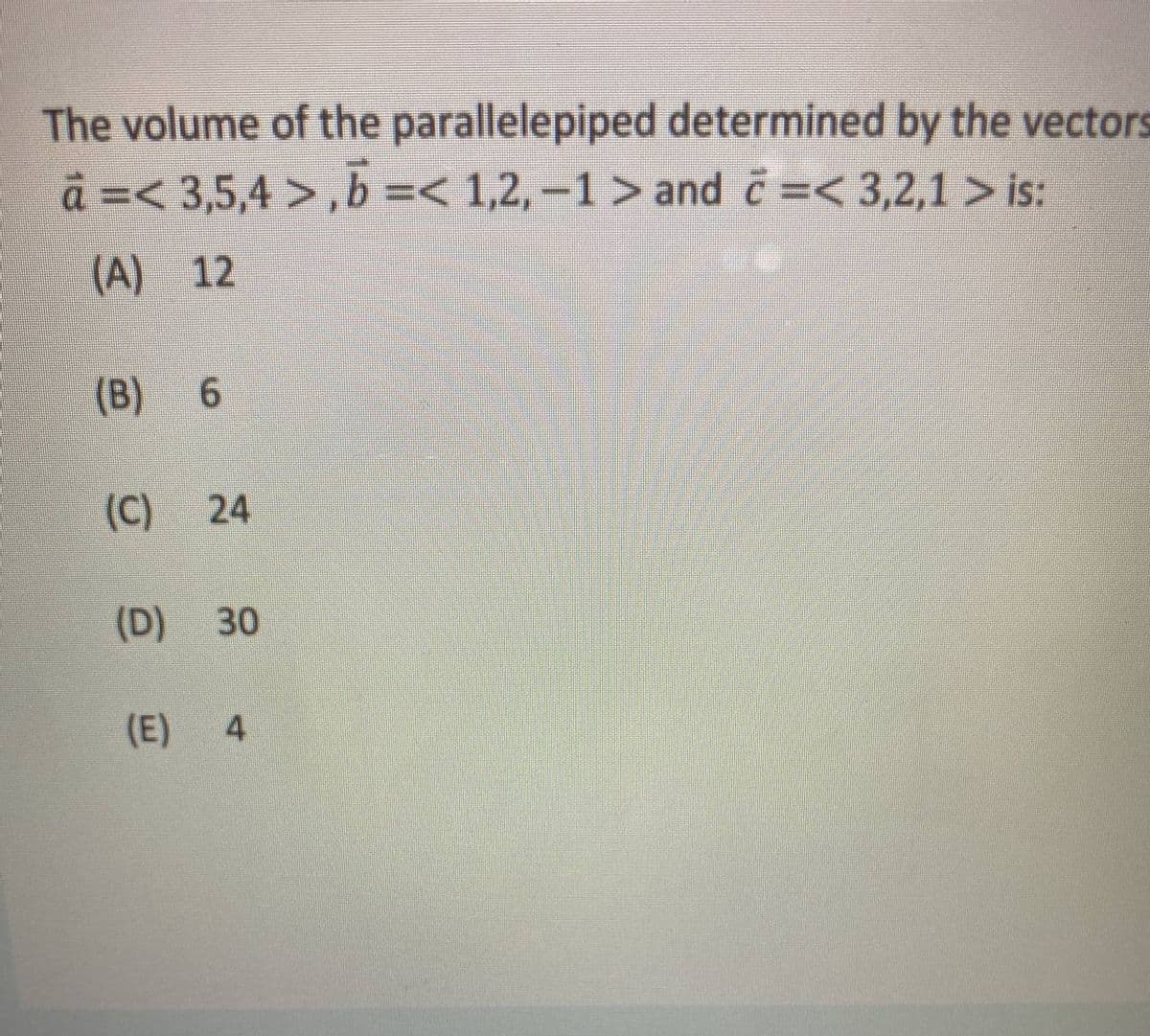 The volume of the parallelepiped determined by the vectors
a =< 3,5,4 >,b =< 1,2, -1> and c=< 3,2,1 > is:
(A) 12
(B)
(C)
24
(D)
30
(E)
4
