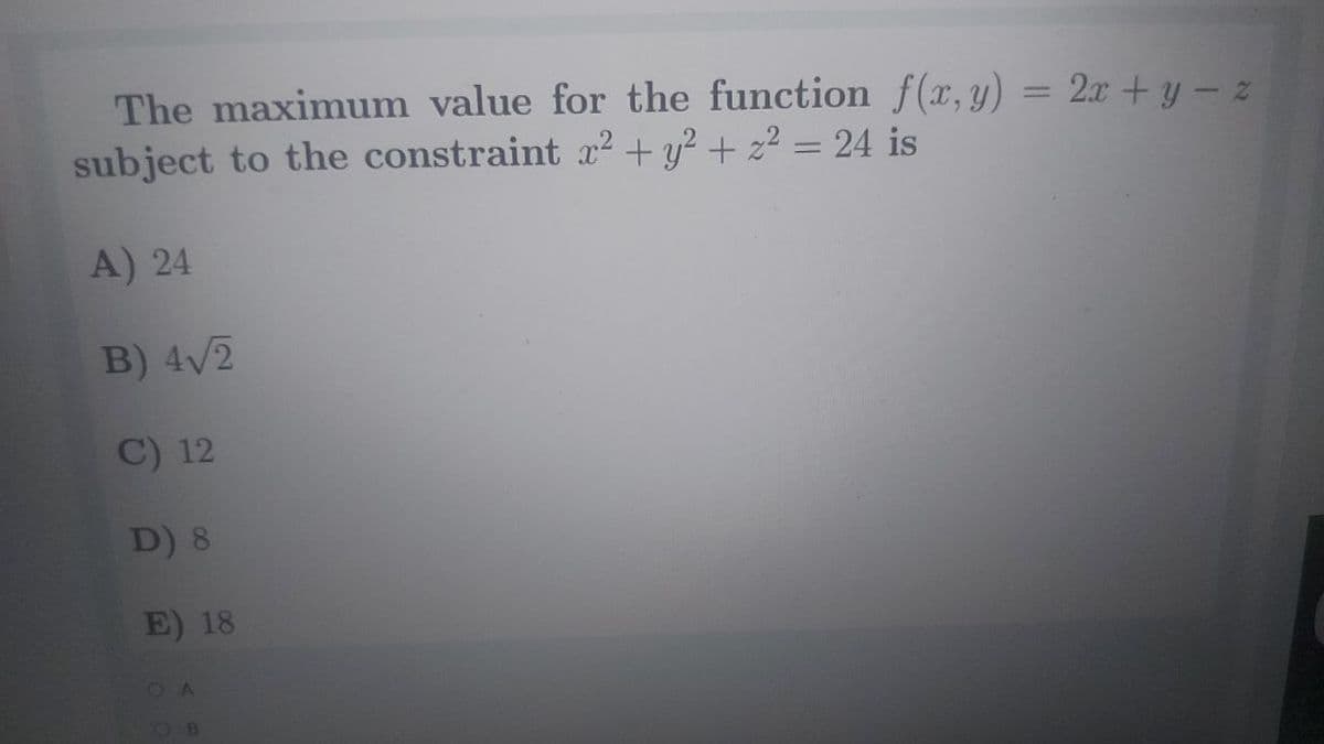 The maximum value for the function f(x,y) = 2x+ y – z
subject to the constraint x² + y? + z2 = 24 is
%3D
A) 24
B) 4/2
C) 12
D) 8
E) 18
OB
