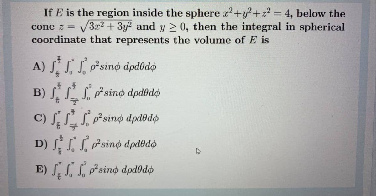 If E is the region inside the sphere x2+y?+z2 = 4, below the
V3.x2 + 3y2 and y > 0, then the integral in spherical
cone z =
coordinate that represents the volume of E is
A) S. S. S, p²sinø dpdodo
B) S. SS, p²sino dpdodo
C) SS Psino dpd@dø
S p²sino dpdodø
D) ſ. S. S, p²sino dpdbdø
E) S.SLPsino dpdðdø
